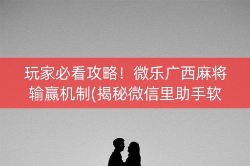玩家必看攻略！微乐广西麻将输赢机制(揭秘微信里助手软件)