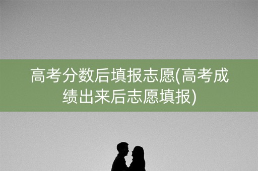 高考分数后填报志愿(高考成绩出来后志愿填报)
