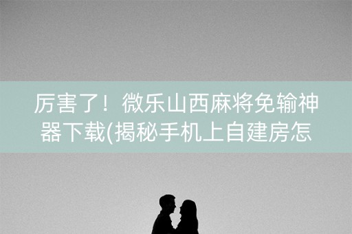 厉害了！微乐山西麻将免输神器下载(揭秘手机上自建房怎么赢)