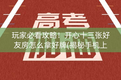 玩家必看攻略！开心十三张好友房怎么拿好牌(揭秘手机上胡牌技巧)