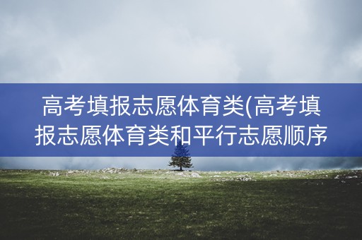 高考填报志愿体育类(高考填报志愿体育类和平行志愿顺序如何确定)