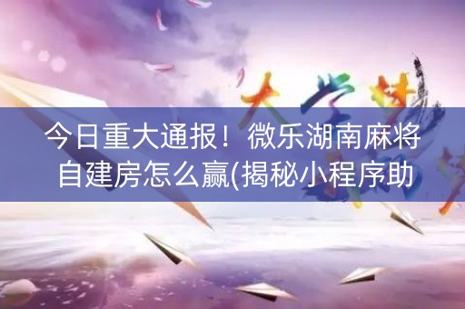 今日重大通报！微乐湖南麻将自建房怎么赢(揭秘小程序助攻神器)