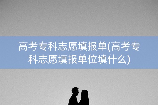 高考专科志愿填报单(高考专科志愿填报单位填什么)