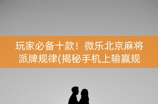 玩家必备十款！微乐北京麻将派牌规律(揭秘手机上输赢规律)