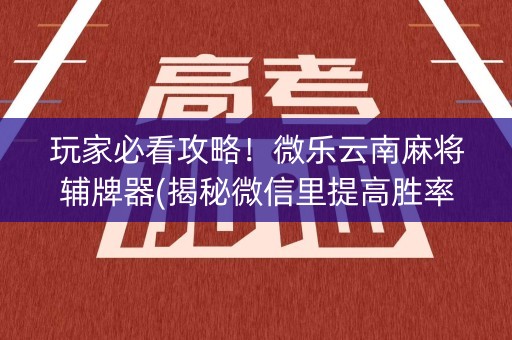 玩家必看攻略！微乐云南麻将辅牌器(揭秘微信里提高胜率)