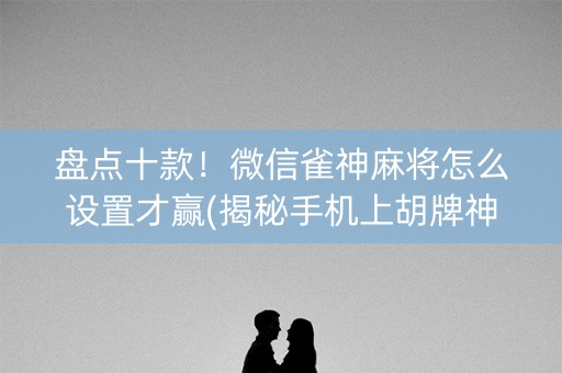 盘点十款！微信雀神麻将怎么设置才赢(揭秘手机上胡牌神器)