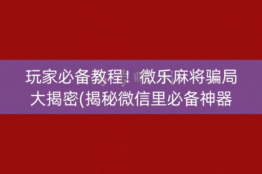 玩家必备教程！微乐麻将骗局大揭密(揭秘微信里必备神器)