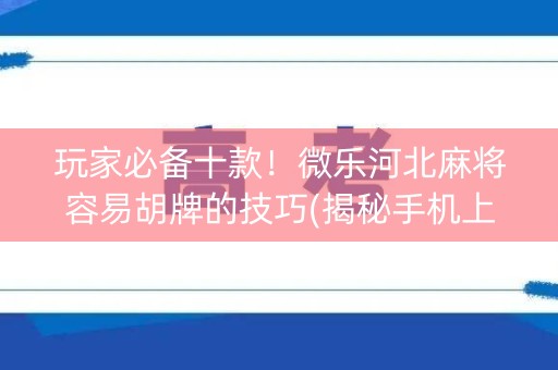 玩家必备十款！微乐河北麻将容易胡牌的技巧(揭秘手机上怎么容易赢)