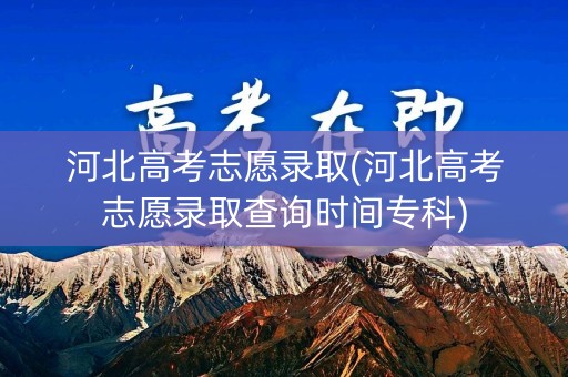 河北高考志愿录取(河北高考志愿录取查询时间专科)