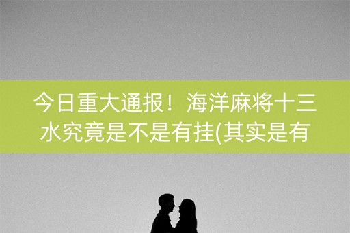 今日重大通报！海洋麻将十三水究竟是不是有挂(其实是有挂的)