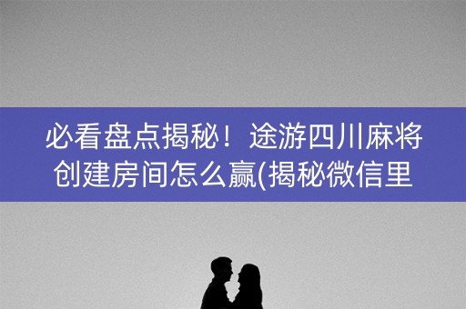 必看盘点揭秘！途游四川麻将创建房间怎么赢(揭秘微信里必备神器)
