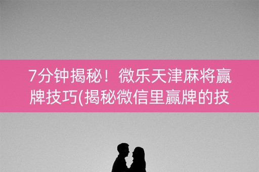 7分钟揭秘！微乐天津麻将赢牌技巧(揭秘微信里赢牌的技巧)
