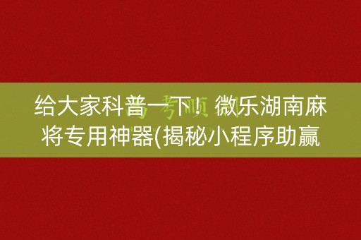给大家科普一下！微乐湖南麻将专用神器(揭秘小程序助赢软件)