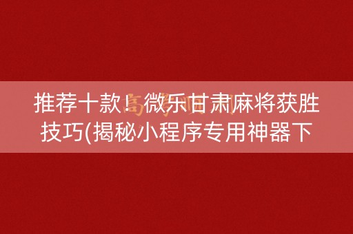 推荐十款！微乐甘肃麻将获胜技巧(揭秘小程序专用神器下载)