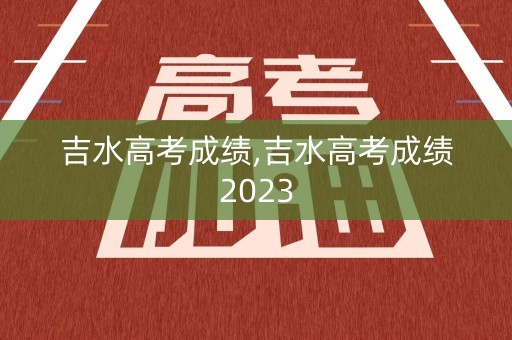 吉水高考成绩,吉水高考成绩2023