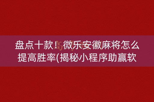 盘点十款！微乐安徽麻将怎么提高胜率(揭秘小程序助赢软件)