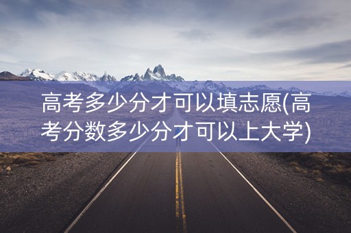 高考多少分才可以填志愿(高考分数多少分才可以上大学)
