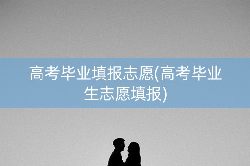 高考毕业填报志愿(高考毕业生志愿填报)