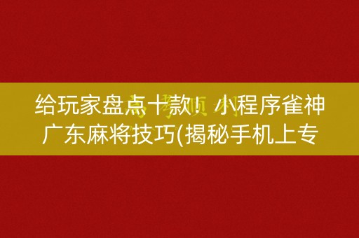 给玩家盘点十款！小程序雀神广东麻将技巧(揭秘手机上专用神器下载)