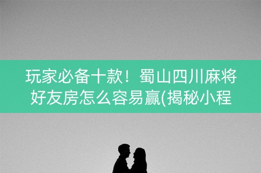 玩家必备十款！蜀山四川麻将好友房怎么容易赢(揭秘小程序专用神器)