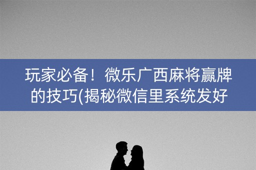 玩家必备！微乐广西麻将赢牌的技巧(揭秘微信里系统发好牌)