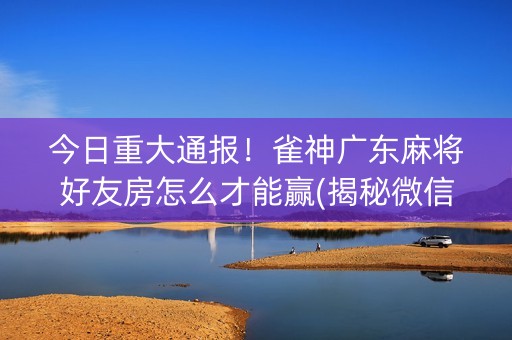 今日重大通报！雀神广东麻将好友房怎么才能赢(揭秘微信里确实有猫腻)