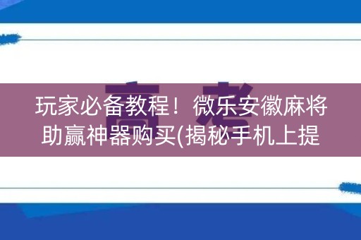 玩家必备教程！微乐安徽麻将助赢神器购买(揭秘手机上提高胜率)
