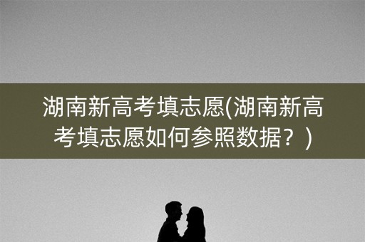 湖南新高考填志愿(湖南新高考填志愿如何参照数据?) 湖南新高考填志愿(湖南新高考填志愿如何参照数据?)