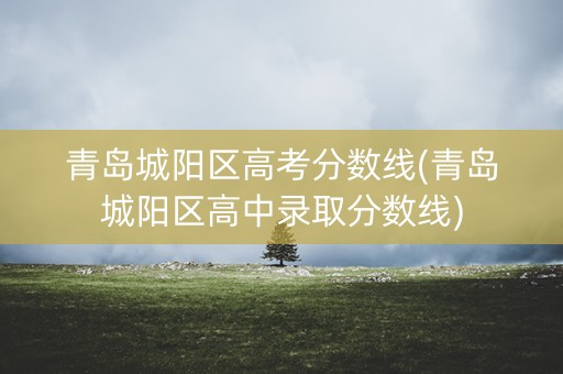 青岛城阳区高考分数线(青岛城阳区高中录取分数线)