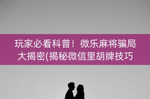 玩家必看科普！微乐麻将骗局大揭密(揭秘微信里胡牌技巧)