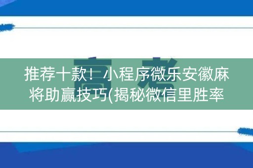 推荐十款！小程序微乐安徽麻将助赢技巧(揭秘微信里胜率到哪调)