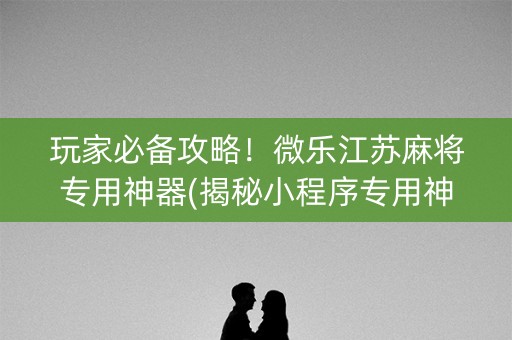 玩家必备攻略！微乐江苏麻将专用神器(揭秘小程序专用神器)