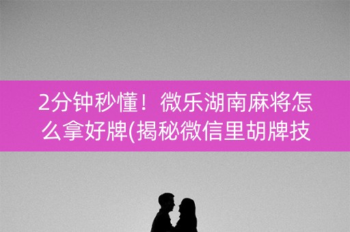 2分钟秒懂！微乐湖南麻将怎么拿好牌(揭秘微信里胡牌技巧)