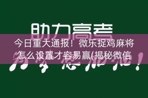 今日重大通报！微乐捉鸡麻将怎么设置才容易赢(揭秘微信里提高赢的概率)