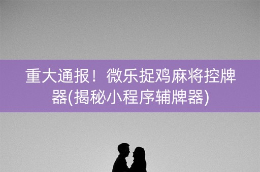 重大通报！微乐捉鸡麻将控牌器(揭秘小程序辅牌器)