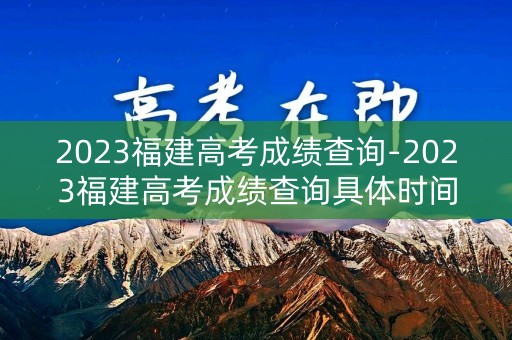 2023福建高考成绩查询-2023福建高考成绩查询具体时间