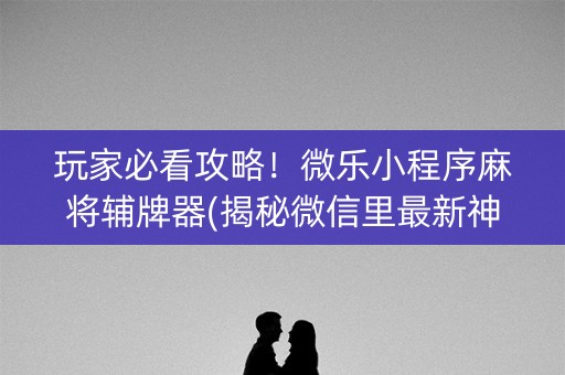 玩家必看攻略！微乐小程序麻将辅牌器(揭秘微信里最新神器下载)