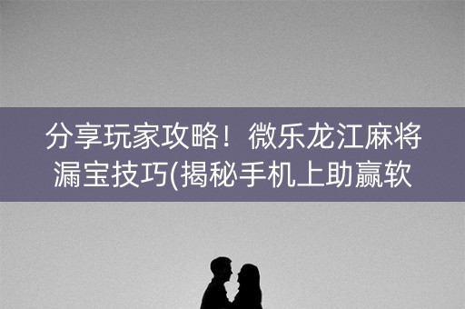分享玩家攻略！微乐龙江麻将漏宝技巧(揭秘手机上助赢软件)