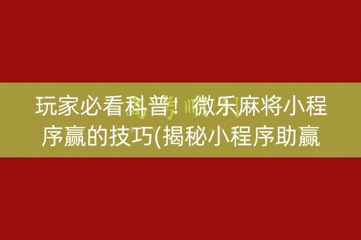玩家必看科普！微乐麻将小程序赢的技巧(揭秘小程序助赢软件)