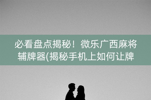 必看盘点揭秘！微乐广西麻将辅牌器(揭秘手机上如何让牌变好)