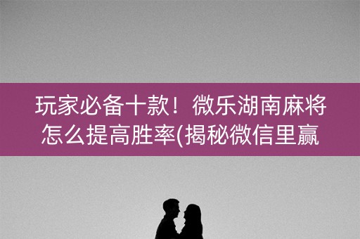 玩家必备十款！微乐湖南麻将怎么提高胜率(揭秘微信里赢牌的技巧)