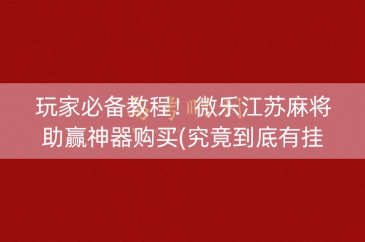 玩家必备教程！微乐江苏麻将助赢神器购买(究竟到底有挂吗)
