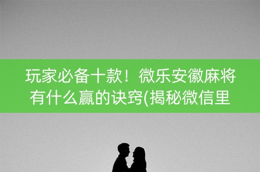 玩家必备十款！微乐安徽麻将有什么赢的诀窍(揭秘微信里赢的诀窍)