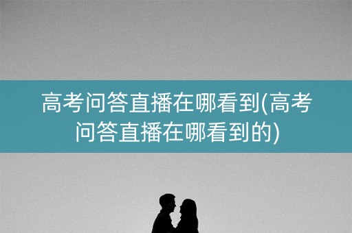 高考问答直播在哪看到(高考问答直播在哪看到的)