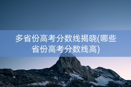 多省份高考分数线揭晓(哪些省份高考分数线高)