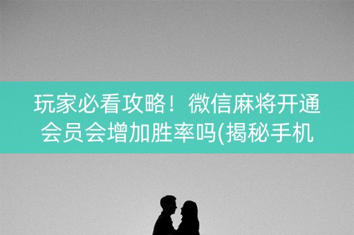 玩家必看攻略！微信麻将开通会员会增加胜率吗(揭秘手机上提高胜率)