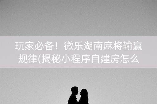 玩家必备！微乐湖南麻将输赢规律(揭秘小程序自建房怎么赢)
