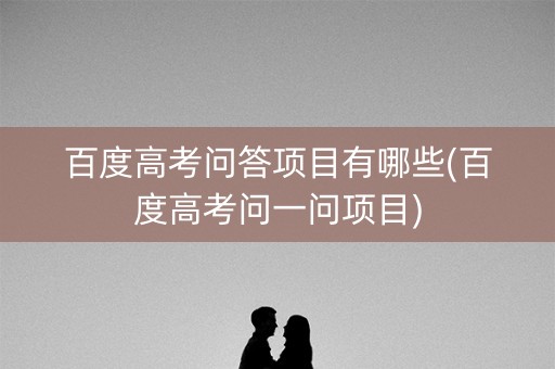 百度高考问答项目有哪些(百度高考问一问项目) 百度高考问答项目有哪些(百度高考问一问项目)