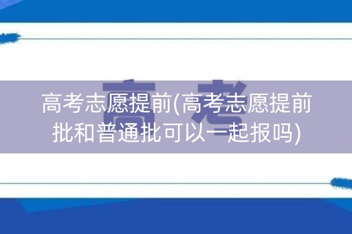 高考志愿提前(高考志愿提前批和普通批可以一起报吗)