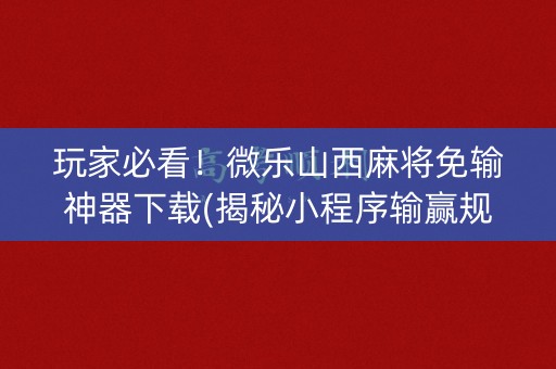 玩家必看！微乐山西麻将免输神器下载(揭秘小程序输赢规律)